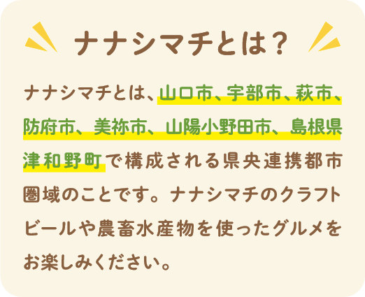 ナナシマチとは？ ナナシマチとは、山口市、宇部市、萩市、防府市、美祢市、山陽小野田市、島根県津和野町で構成される県中連携都市圏域のことです。ナナシマチのクラフトビールや農畜水産物を使ったグルメをお楽しみください。