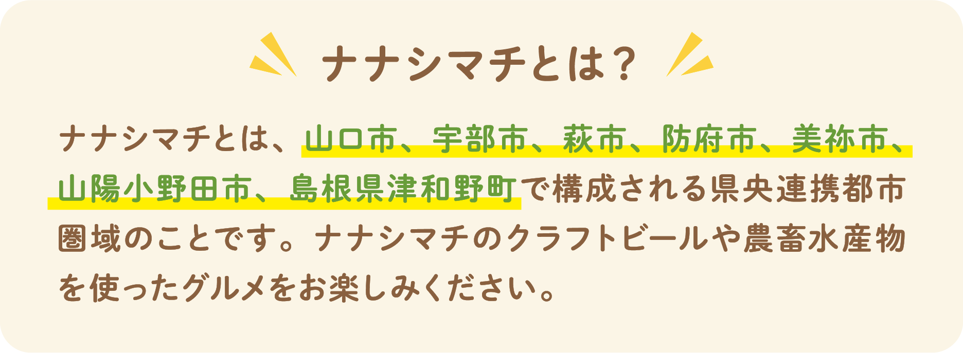 ナナシマチとは？ ナナシマチとは、山口市、宇部市、萩市、防府市、美祢市、山陽小野田市、島根県津和野町で構成される県中連携都市圏域のことです。ナナシマチのクラフトビールや農畜水産物を使ったグルメをお楽しみください。