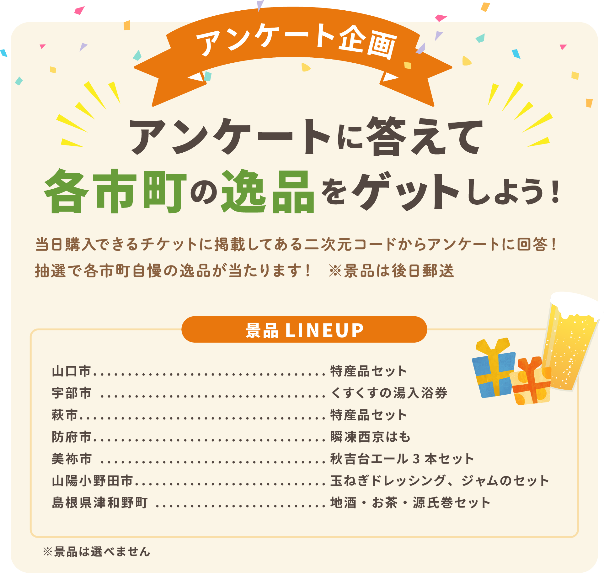 アンケート企画　アンケートに答えて各市町の逸品をゲットしよう！　当日購入できるチケットに掲載してある二次元コードからアンケートに回答！　抽選で各市町自慢の逸品が当たります！　※景品は後日郵送　景品LINEUP　山口市：特産品セット　宇部市：くすくすの湯入浴券　萩市：特産品セット　防府市：瞬凍西京はも　美祢市：秋吉台エール３本セット　山陽小野田市：玉ねぎドレッシング、ジャムのセット　島根県津和野町：地酒・お茶・源氏巻セット　※景品は選べません